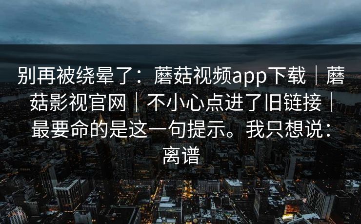 别再被绕晕了：蘑菇视频app下载｜蘑菇影视官网｜不小心点进了旧链接｜最要命的是这一句提示。我只想说：离谱