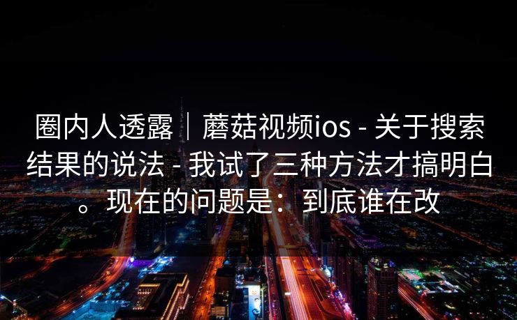 圈内人透露|蘑菇视频ios - 关于搜索结果的说法 - 我试了三种方法才搞明白。现在的问题是:到底谁在改 圈内人透露|蘑菇视频ios - 关于搜索结果的说法 - 我试了三种方法才搞明白。现在的问题是:到底谁在改