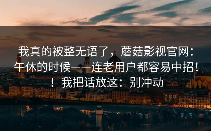 我真的被整无语了,蘑菇影视官网:午休的时候——连老用户都容易中招!!我把话放这:别冲动 我真的被整无语了,蘑菇影视官网:午休的时候——连老用户都容易中招!!我把话放这:别冲动
