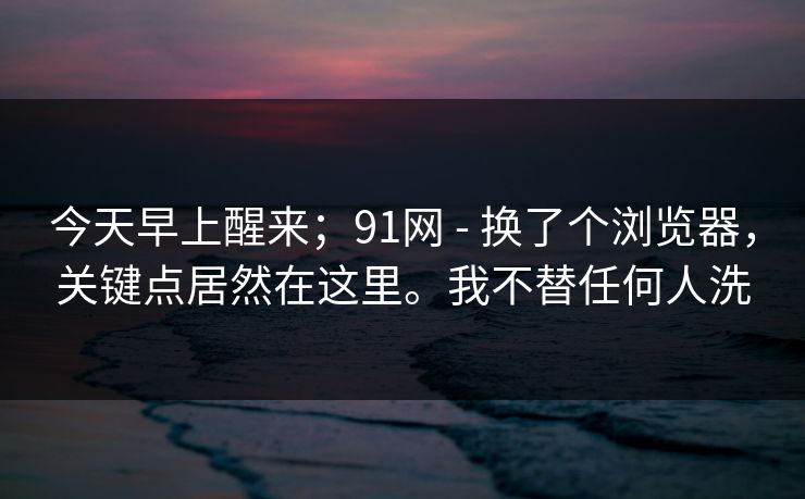 今天早上醒来;91网 - 换了个浏览器,关键点居然在这里。我不替任何人洗 今天早上醒来;91网 - 换了个浏览器,关键点居然在这里。我不替任何人洗