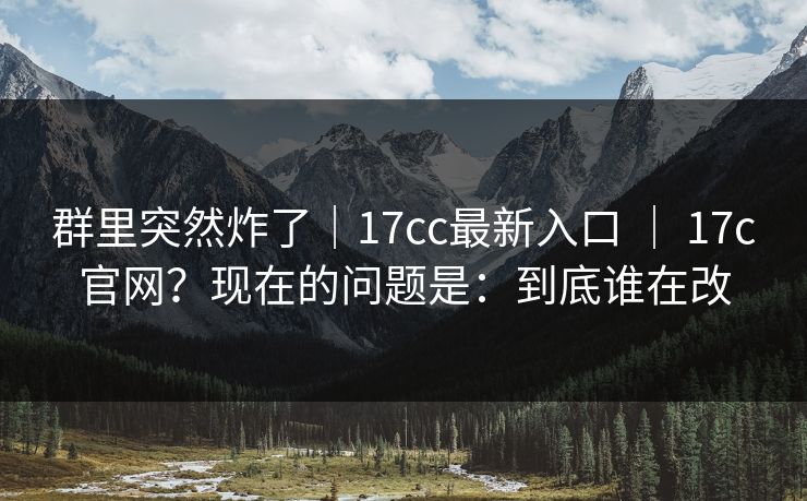 群里突然炸了|17cc最新入口 | 17c官网?现在的问题是:到底谁在改 群里突然炸了|17cc最新入口 | 17c官网?现在的问题是:到底谁在改