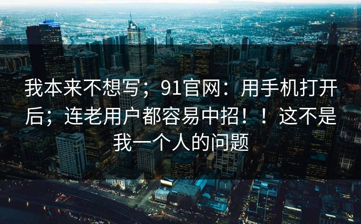 我本来不想写;91官网:用手机打开后;连老用户都容易中招!!这不是我一个人的问题 我本来不想写;91官网:用手机打开后;连老用户都容易中招!!这不是我一个人的问题