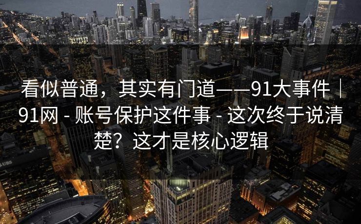 看似普通，其实有门道——91大事件｜91网 - 账号保护这件事 - 这次终于说清楚？这才是核心逻辑