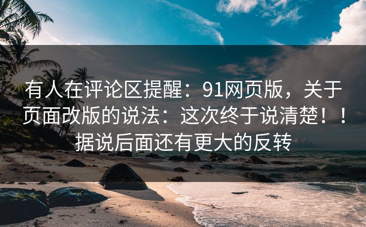 有人在评论区提醒：91网页版，关于页面改版的说法：这次终于说清楚！！据说后面还有更大的反转