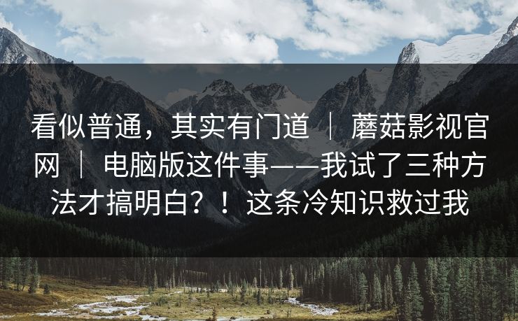 看似普通,其实有门道 | 蘑菇影视官网 | 电脑版这件事——我试了三种方法才搞明白?!这条冷知识救过我 看似普通,其实有门道 | 蘑菇影视官网 | 电脑版这件事——我试了三种方法才搞明白?!这条冷知识救过我