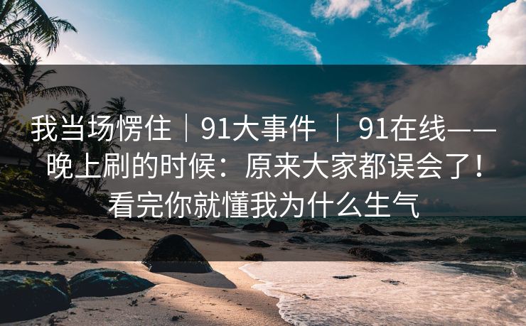 我当场愣住｜91大事件 ｜ 91在线——晚上刷的时候：原来大家都误会了！看完你就懂我为什么生气