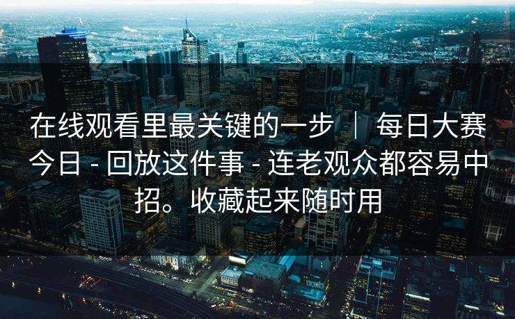 在线观看里最关键的一步 | 每日大赛今日 - 回放这件事 - 连老观众都容易中招。收藏起来随时用 在线观看里最关键的一步 | 每日大赛今日 - 回放这件事 - 连老观众都容易中招。收藏起来随时用