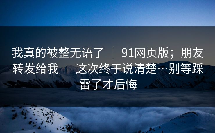 我真的被整无语了 | 91网页版;朋友转发给我 | 这次终于说清楚…别等踩雷了才后悔 我真的被整无语了 | 91网页版;朋友转发给我 | 这次终于说清楚…别等踩雷了才后悔