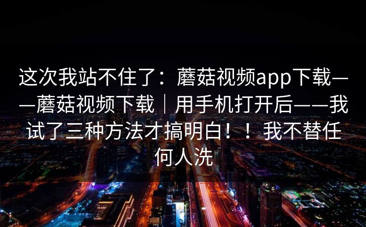 这次我站不住了：蘑菇视频app下载——蘑菇视频下载｜用手机打开后——我试了三种方法才搞明白！！我不替任何人洗