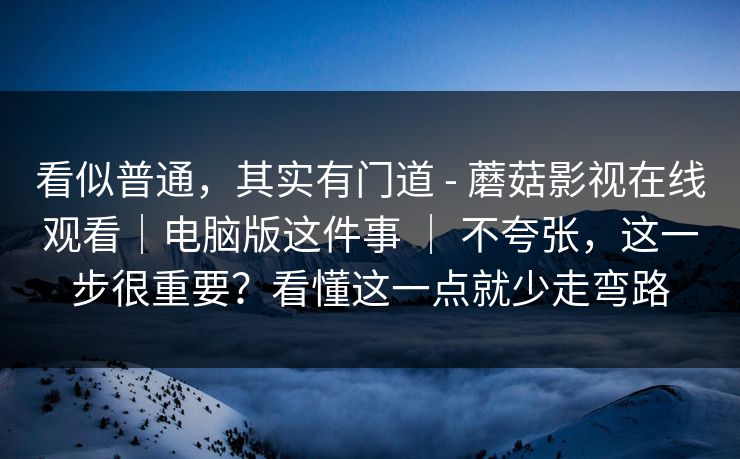看似普通，其实有门道 - 蘑菇影视在线观看｜电脑版这件事 ｜ 不夸张，这一步很重要？看懂这一点就少走弯路