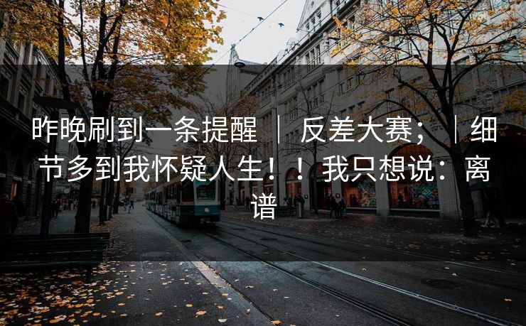 昨晚刷到一条提醒 ｜ 反差大赛；｜细节多到我怀疑人生！！我只想说：离谱