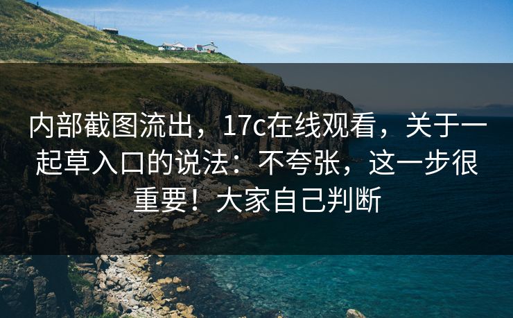 内部截图流出,17c在线观看,关于一起草入口的说法:不夸张,这一步很重要!大家自己判断 内部截图流出,17c在线观看,关于一起草入口的说法:不夸张,这一步很重要!大家自己判断