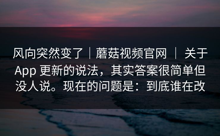 风向突然变了｜蘑菇视频官网 ｜ 关于App 更新的说法，其实答案很简单但没人说。现在的问题是：到底谁在改