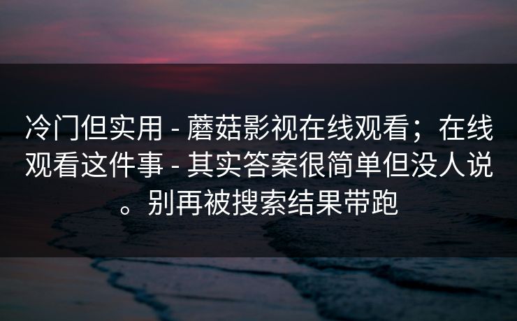 冷门但实用 - 蘑菇影视在线观看;在线观看这件事 - 其实答案很简单但没人说。别再被搜索结果带跑 冷门但实用 - 蘑菇影视在线观看;在线观看这件事 - 其实答案很简单但没人说。别再被搜索结果带跑