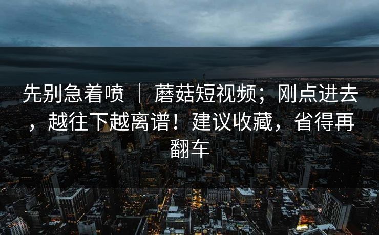 先别急着喷 | 蘑菇短视频;刚点进去,越往下越离谱!建议收藏,省得再翻车 先别急着喷 | 蘑菇短视频;刚点进去,越往下越离谱!建议收藏,省得再翻车