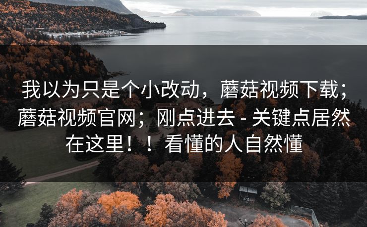 我以为只是个小改动,蘑菇视频下载;蘑菇视频官网;刚点进去 - 关键点居然在这里!!看懂的人自然懂 我以为只是个小改动,蘑菇视频下载;蘑菇视频官网;刚点进去 - 关键点居然在这里!!看懂的人自然懂