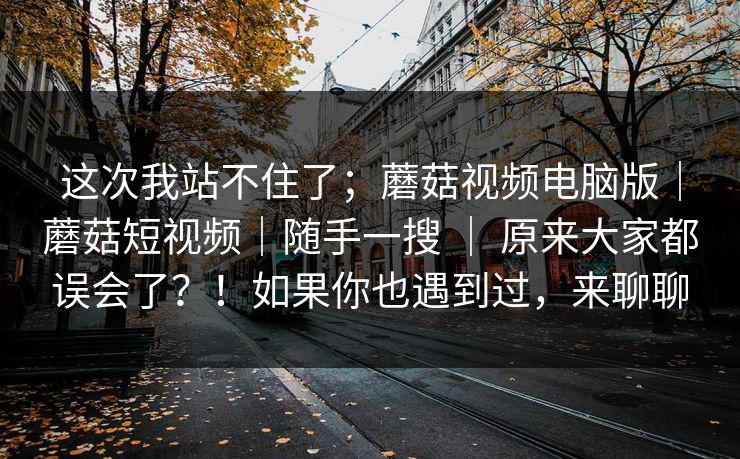 这次我站不住了；蘑菇视频电脑版｜蘑菇短视频｜随手一搜 ｜ 原来大家都误会了？！如果你也遇到过，来聊聊