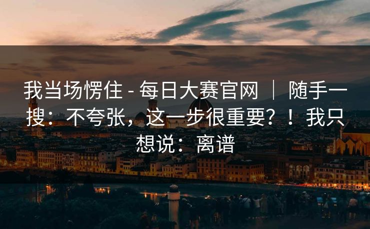 我当场愣住 - 每日大赛官网 | 随手一搜:不夸张,这一步很重要?!我只想说:离谱 我当场愣住 - 每日大赛官网 | 随手一搜:不夸张,这一步很重要?!我只想说:离谱