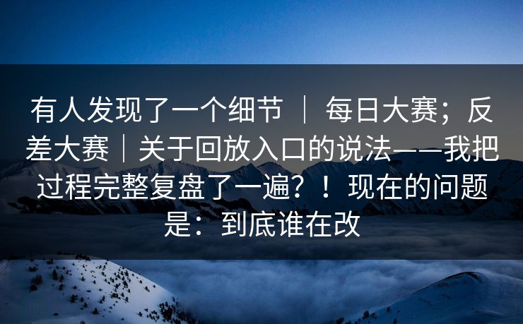 有人发现了一个细节 | 每日大赛;反差大赛|关于回放入口的说法——我把过程完整复盘了一遍?!现在的问题是:到底谁在改 有人发现了一个细节 | 每日大赛;反差大赛|关于回放入口的说法——我把过程完整复盘了一遍?!现在的问题是:到底谁在改