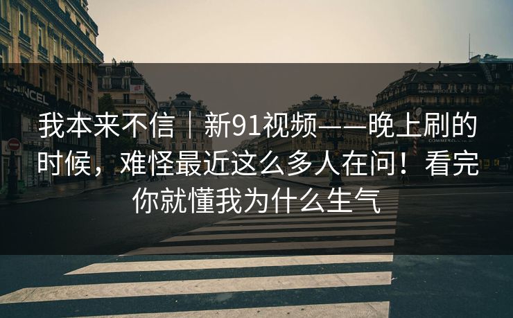 我本来不信｜新91视频——晚上刷的时候，难怪最近这么多人在问！看完你就懂我为什么生气