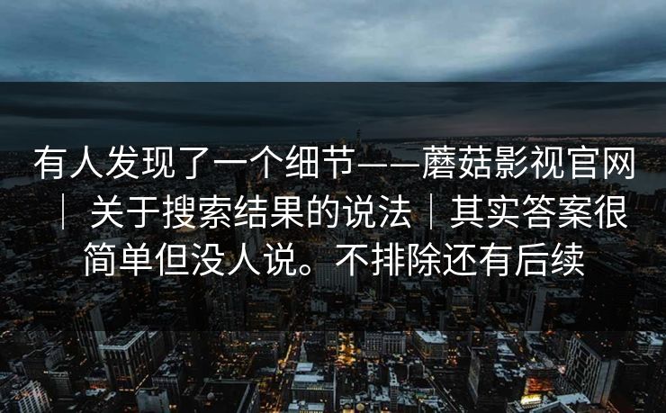 有人发现了一个细节——蘑菇影视官网 | 关于搜索结果的说法|其实答案很简单但没人说。不排除还有后续 有人发现了一个细节——蘑菇影视官网 | 关于搜索结果的说法|其实答案很简单但没人说。不排除还有后续