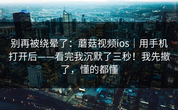 别再被绕晕了：蘑菇视频ios｜用手机打开后——看完我沉默了三秒！我先撤了，懂的都懂
