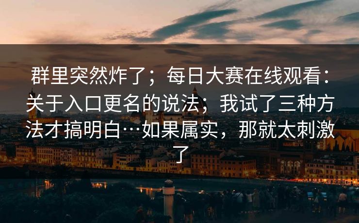 群里突然炸了;每日大赛在线观看:关于入口更名的说法;我试了三种方法才搞明白…如果属实,那就太刺激了 群里突然炸了;每日大赛在线观看:关于入口更名的说法;我试了三种方法才搞明白…如果属实,那就太刺激了