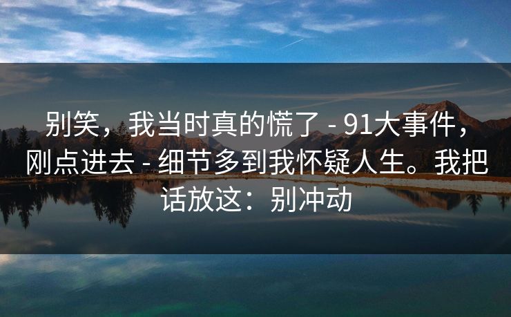别笑,我当时真的慌了 - 91大事件,刚点进去 - 细节多到我怀疑人生。我把话放这:别冲动 别笑,我当时真的慌了 - 91大事件,刚点进去 - 细节多到我怀疑人生。我把话放这:别冲动