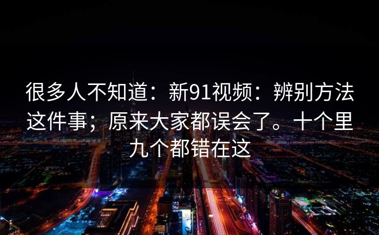 很多人不知道：新91视频：辨别方法这件事；原来大家都误会了。十个里九个都错在这