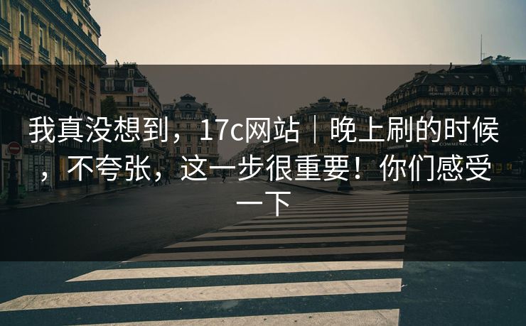 我真没想到,17c网站|晚上刷的时候,不夸张,这一步很重要!你们感受一下 我真没想到,17c网站|晚上刷的时候,不夸张,这一步很重要!你们感受一下