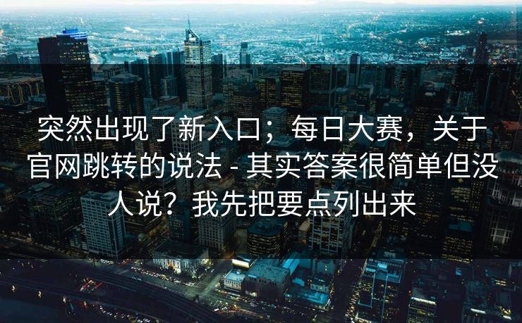突然出现了新入口;每日大赛,关于官网跳转的说法 - 其实答案很简单但没人说?我先把要点列出来 突然出现了新入口;每日大赛,关于官网跳转的说法 - 其实答案很简单但没人说?我先把要点列出来