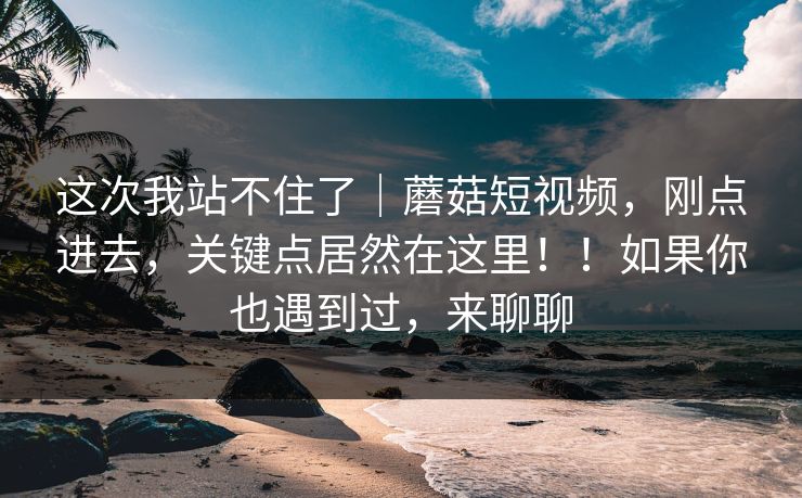 这次我站不住了｜蘑菇短视频，刚点进去，关键点居然在这里！！如果你也遇到过，来聊聊