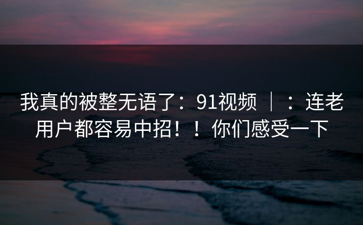 我真的被整无语了：91视频 ｜ ：连老用户都容易中招！！你们感受一下