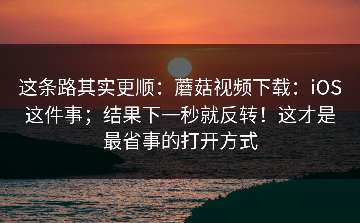 这条路其实更顺:蘑菇视频下载:iOS这件事;结果下一秒就反转!这才是最省事的打开方式 这条路其实更顺:蘑菇视频下载:iOS这件事;结果下一秒就反转!这才是最省事的打开方式
