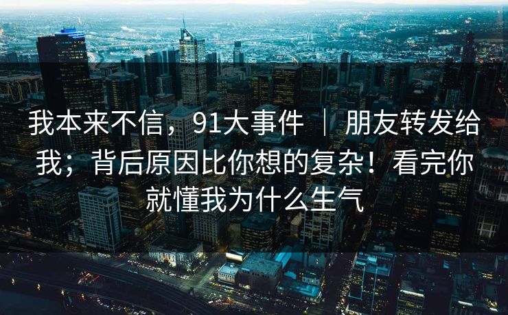 我本来不信,91大事件 | 朋友转发给我;背后原因比你想的复杂!看完你就懂我为什么生气 我本来不信,91大事件 | 朋友转发给我;背后原因比你想的复杂!看完你就懂我为什么生气