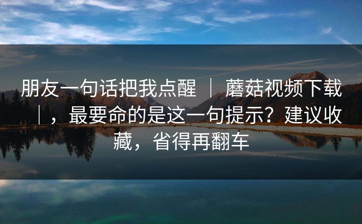 朋友一句话把我点醒 ｜ 蘑菇视频下载｜，最要命的是这一句提示？建议收藏，省得再翻车