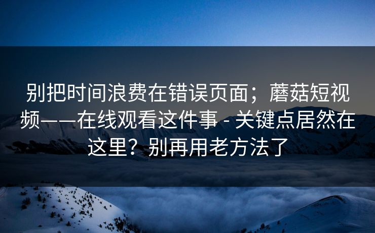 别把时间浪费在错误页面；蘑菇短视频——在线观看这件事 - 关键点居然在这里？别再用老方法了