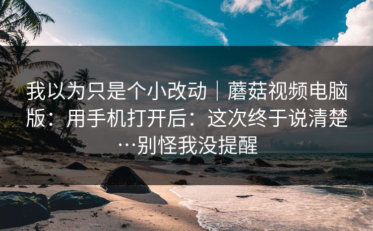 我以为只是个小改动｜蘑菇视频电脑版：用手机打开后：这次终于说清楚…别怪我没提醒